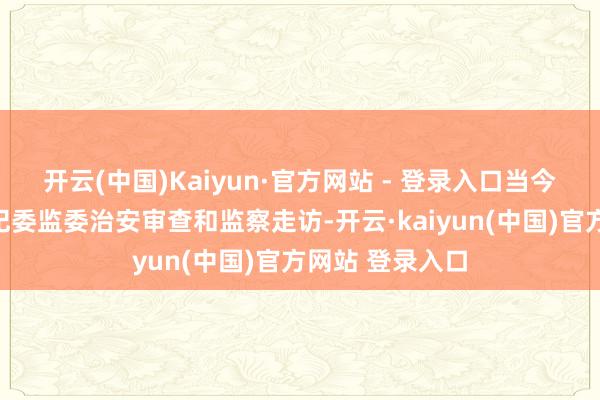 开云(中国)Kaiyun·官方网站 - 登录入口当今正收受浙江省纪委监委治安审查和监察走访-开云·kaiyun(中国)官方网站 登录入口