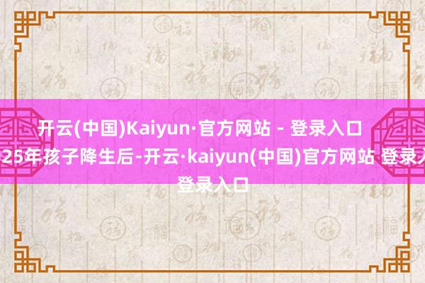 开云(中国)Kaiyun·官方网站 - 登录入口 2025年孩子降生后-开云·kaiyun(中国)官方网站 登录入口