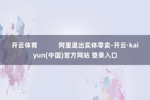 开云体育            阿里退出实体零卖-开云·kaiyun(中国)官方网站 登录入口