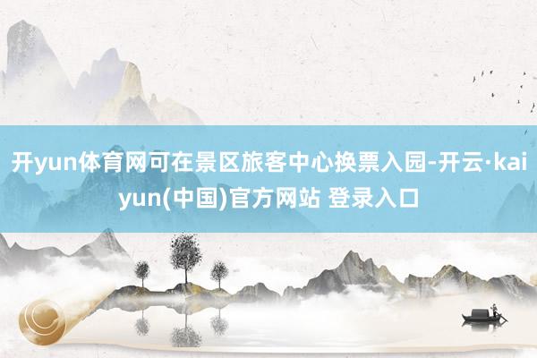 开yun体育网可在景区旅客中心换票入园-开云·kaiyun(中国)官方网站 登录入口