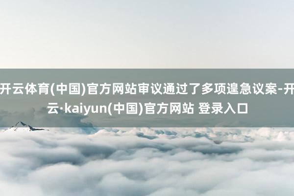开云体育(中国)官方网站审议通过了多项遑急议案-开云·kaiyun(中国)官方网站 登录入口