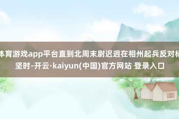 体育游戏app平台直到北周末尉迟迥在相州起兵反对杨坚时-开云·kaiyun(中国)官方网站 登录入口