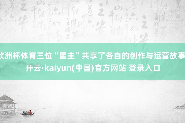 欧洲杯体育三位“星主”共享了各自的创作与运营故事-开云·kaiyun(中国)官方网站 登录入口