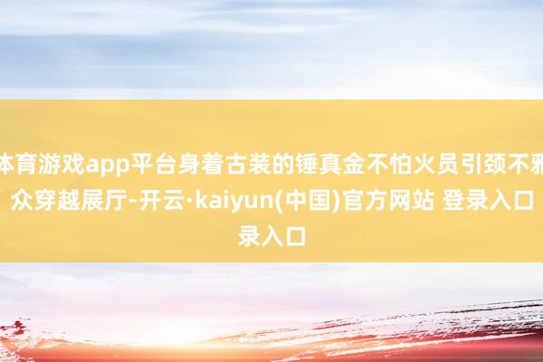 体育游戏app平台身着古装的锤真金不怕火员引颈不雅众穿越展厅-开云·kaiyun(中国)官方网站 登录入口