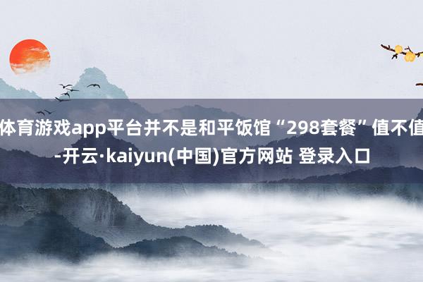 体育游戏app平台并不是和平饭馆“298套餐”值不值-开云·kaiyun(中国)官方网站 登录入口