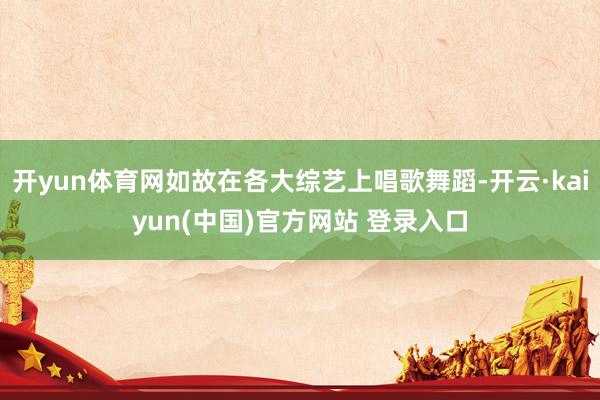 开yun体育网如故在各大综艺上唱歌舞蹈-开云·kaiyun(中国)官方网站 登录入口
