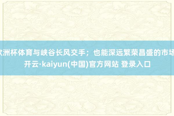 欧洲杯体育与峡谷长风交手；也能深远繁荣昌盛的市场-开云·kaiyun(中国)官方网站 登录入口