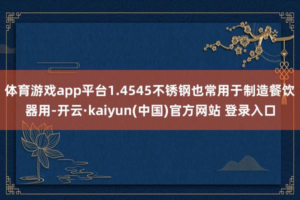 体育游戏app平台1.4545不锈钢也常用于制造餐饮器用-开云·kaiyun(中国)官方网站 登录入口