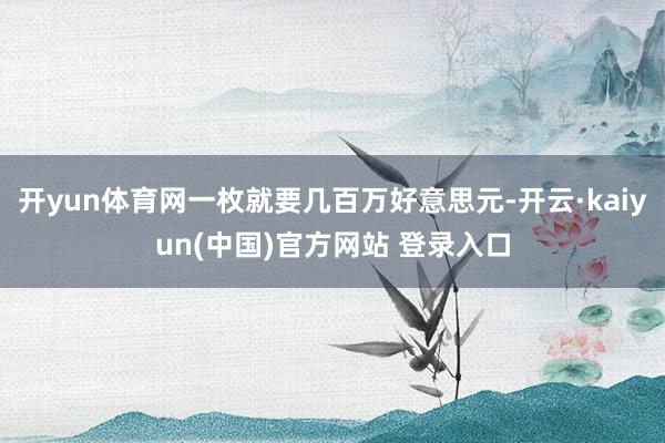 开yun体育网一枚就要几百万好意思元-开云·kaiyun(中国)官方网站 登录入口