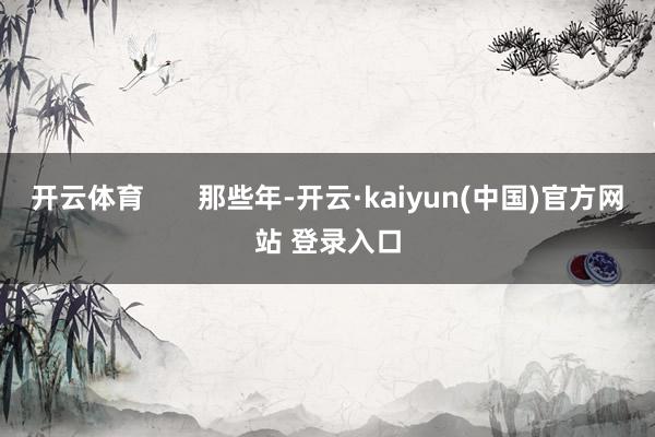 开云体育       那些年-开云·kaiyun(中国)官方网站 登录入口
