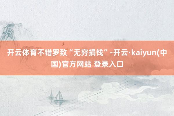 开云体育不错罗致“无穷捐钱”-开云·kaiyun(中国)官方网站 登录入口