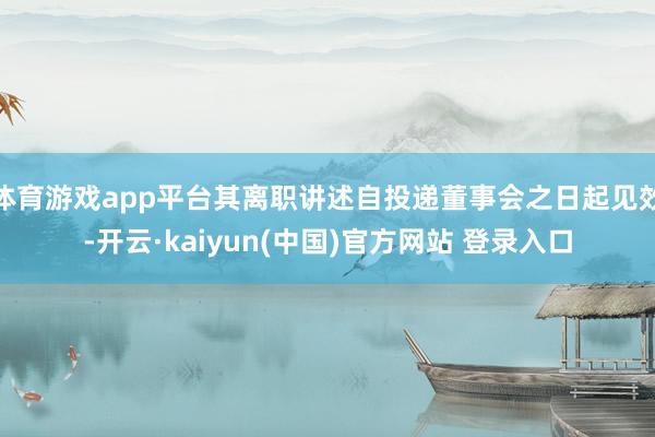 体育游戏app平台其离职讲述自投递董事会之日起见效-开云·kaiyun(中国)官方网站 登录入口