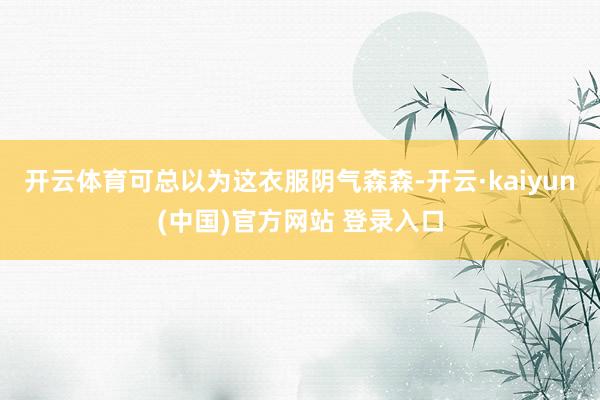 开云体育可总以为这衣服阴气森森-开云·kaiyun(中国)官方网站 登录入口