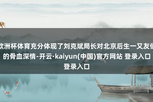 欧洲杯体育充分体现了刘克斌局长对北京后生一又友们的骨血深情-开云·kaiyun(中国)官方网站 登录入口