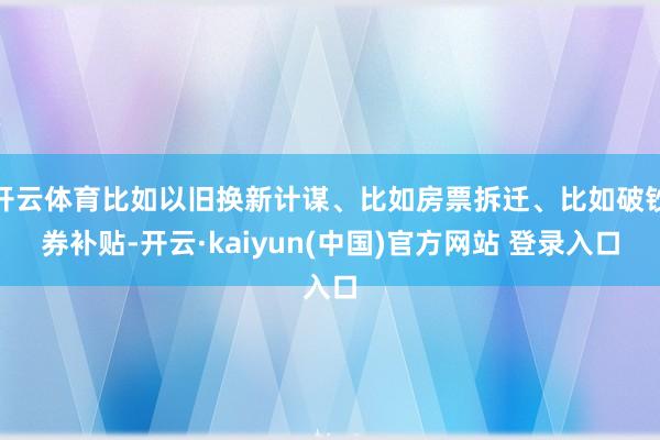 开云体育比如以旧换新计谋、比如房票拆迁、比如破钞券补贴-开云·kaiyun(中国)官方网站 登录入口