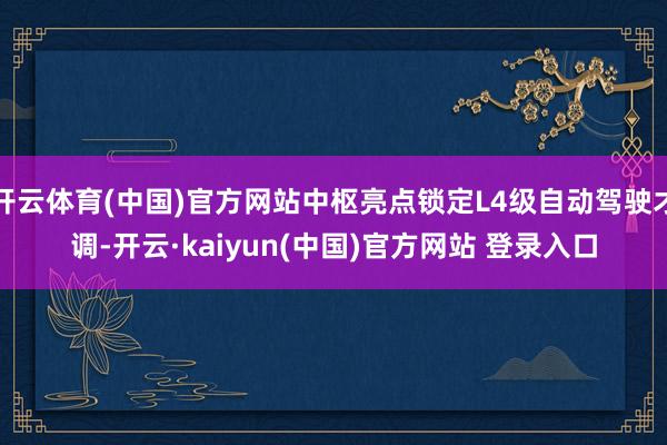 开云体育(中国)官方网站中枢亮点锁定L4级自动驾驶才调-开云·kaiyun(中国)官方网站 登录入口