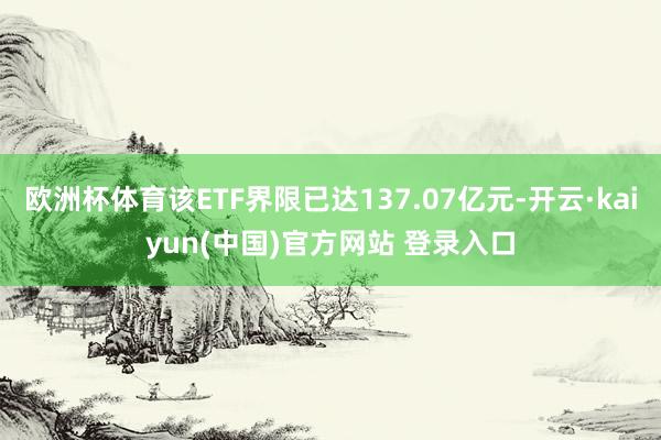 欧洲杯体育该ETF界限已达137.07亿元-开云·kaiyun(中国)官方网站 登录入口