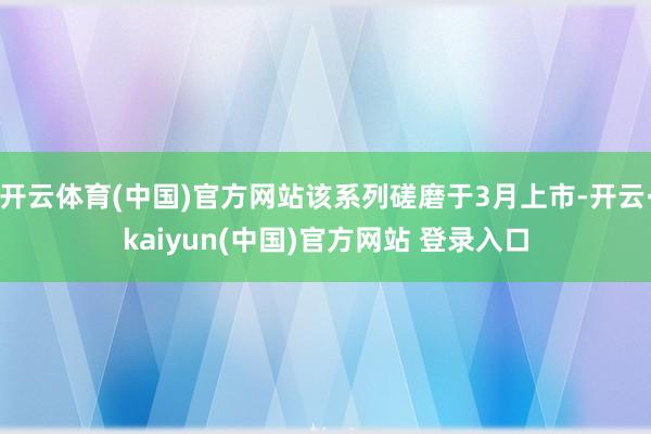 开云体育(中国)官方网站该系列磋磨于3月上市-开云·kaiyun(中国)官方网站 登录入口