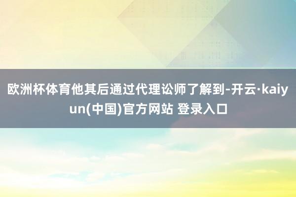 欧洲杯体育他其后通过代理讼师了解到-开云·kaiyun(中国)官方网站 登录入口