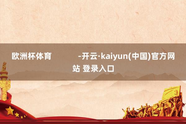 欧洲杯体育            -开云·kaiyun(中国)官方网站 登录入口