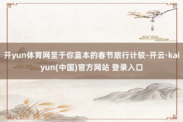 开yun体育网至于你蓝本的春节旅行计较-开云·kaiyun(中国)官方网站 登录入口