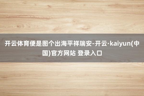 开云体育便是图个出海平祥瑞安-开云·kaiyun(中国)官方网站 登录入口