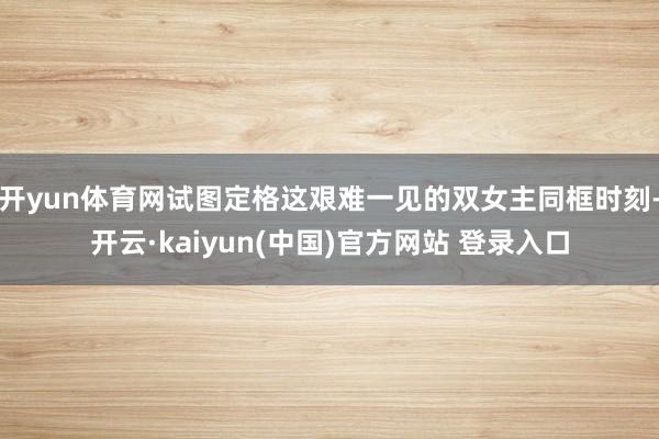 开yun体育网试图定格这艰难一见的双女主同框时刻-开云·kaiyun(中国)官方网站 登录入口
