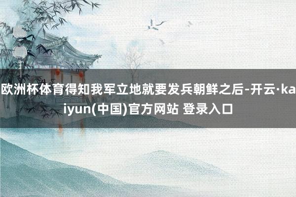 欧洲杯体育得知我军立地就要发兵朝鲜之后-开云·kaiyun(中国)官方网站 登录入口