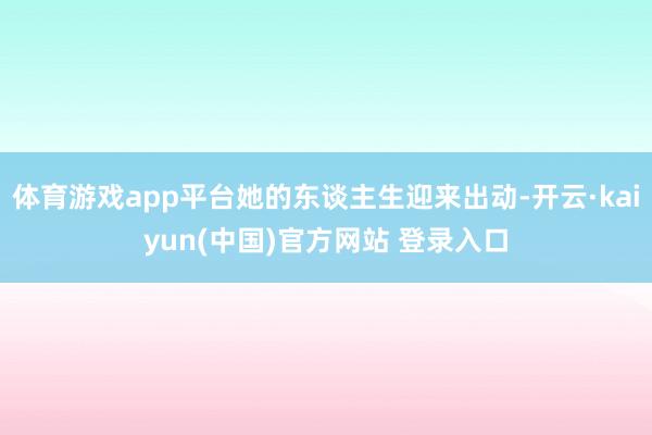 体育游戏app平台她的东谈主生迎来出动-开云·kaiyun(中国)官方网站 登录入口