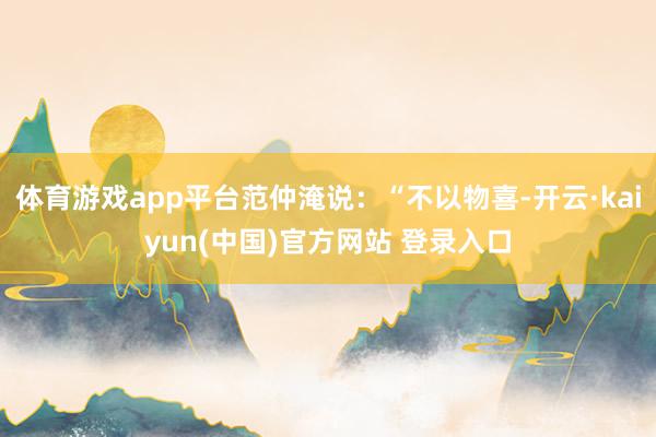 体育游戏app平台范仲淹说:“不以物喜-开云·kaiyun(中国)官方网站 登录入口