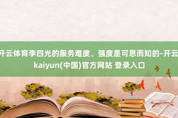开云体育李四光的服务难度、强度是可思而知的-开云·kaiyun(中国)官方网站 登录入口