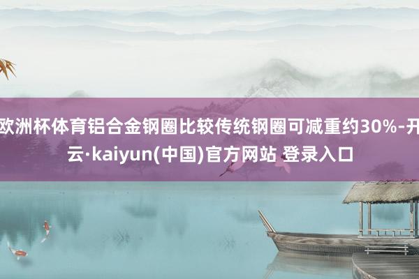 欧洲杯体育铝合金钢圈比较传统钢圈可减重约30%-开云·kaiyun(中国)官方网站 登录入口