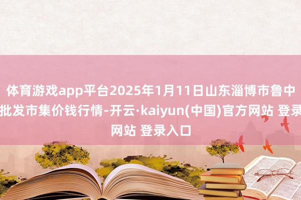 体育游戏app平台2025年1月11日山东淄博市鲁中蔬菜批发市集价钱行情-开云·kaiyun(中国)官方网站 登录入口