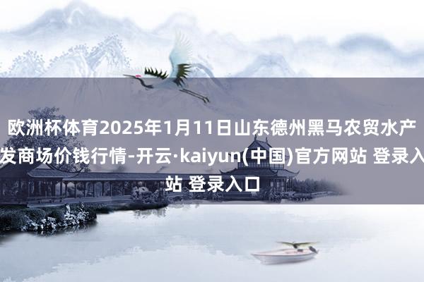 欧洲杯体育2025年1月11日山东德州黑马农贸水产批发商场价钱行情-开云·kaiyun(中国)官方网站 登录入口