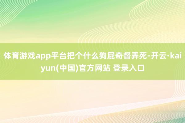 体育游戏app平台把个什么狗屁奇督弄死-开云·kaiyun(中国)官方网站 登录入口