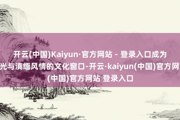 开云(中国)Kaiyun·官方网站 - 登录入口成为展示德宏风光与滇缅风情的文化窗口-开云·kaiyun(中国)官方网站 登录入口