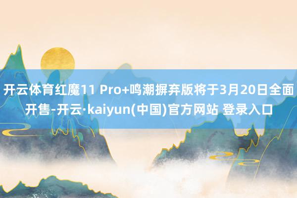 开云体育红魔11 Pro+鸣潮摒弃版将于3月20日全面开售-开云·kaiyun(中国)官方网站 登录入口