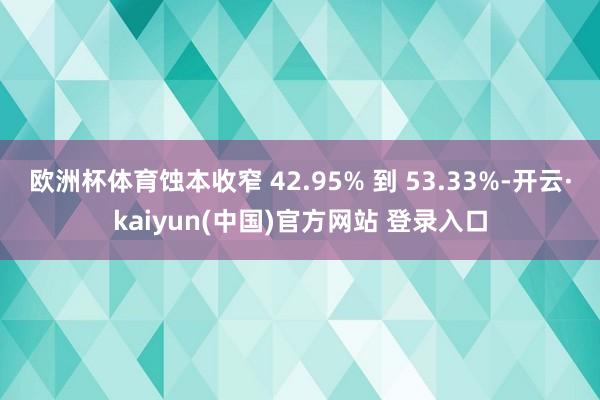 欧洲杯体育蚀本收窄 42.95% 到 53.33%-开云·kaiyun(中国)官方网站 登录入口