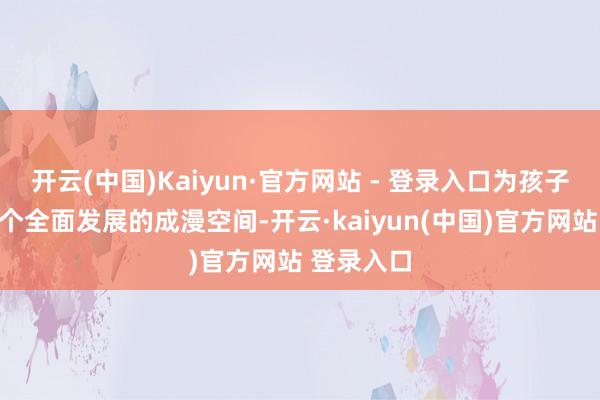 开云(中国)Kaiyun·官方网站 - 登录入口为孩子们打造一个全面发展的成漫空间-开云·kaiyun(中国)官方网站 登录入口