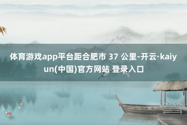 体育游戏app平台距合肥市 37 公里-开云·kaiyun(中国)官方网站 登录入口