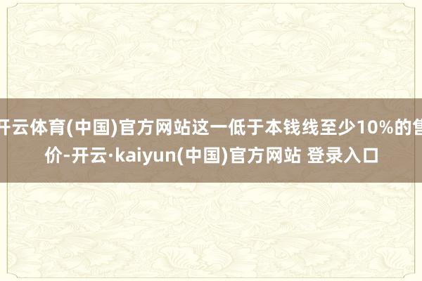 开云体育(中国)官方网站这一低于本钱线至少10%的售价-开云·kaiyun(中国)官方网站 登录入口