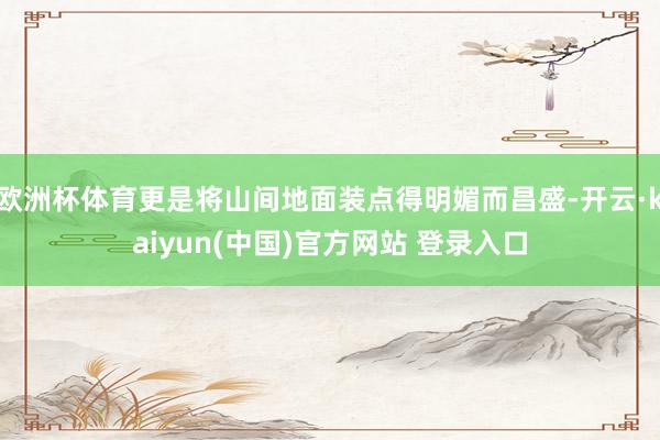欧洲杯体育更是将山间地面装点得明媚而昌盛-开云·kaiyun(中国)官方网站 登录入口