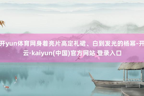 开yun体育网身着亮片高定礼裙、白到发光的杨幂-开云·kaiyun(中国)官方网站 登录入口
