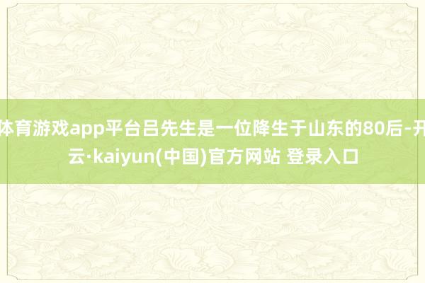 体育游戏app平台吕先生是一位降生于山东的80后-开云·kaiyun(中国)官方网站 登录入口