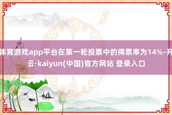 体育游戏app平台在第一轮投票中的得票率为14%-开云·kaiyun(中国)官方网站 登录入口