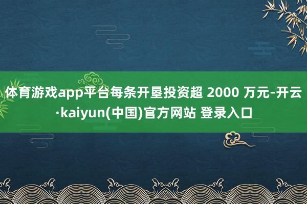 体育游戏app平台每条开垦投资超 2000 万元-开云·kaiyun(中国)官方网站 登录入口