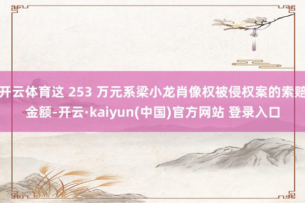 开云体育这 253 万元系梁小龙肖像权被侵权案的索赔金额-开云·kaiyun(中国)官方网站 登录入口
