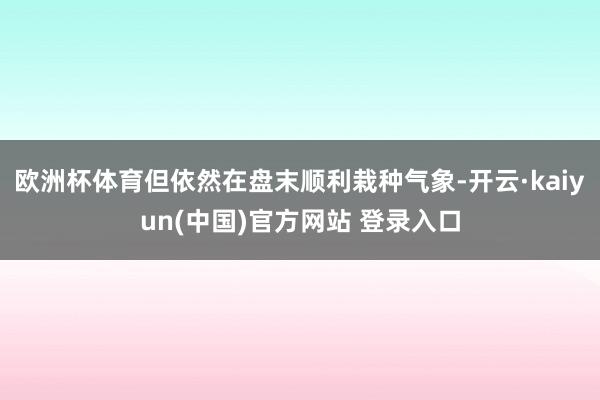 欧洲杯体育但依然在盘末顺利栽种气象-开云·kaiyun(中国)官方网站 登录入口