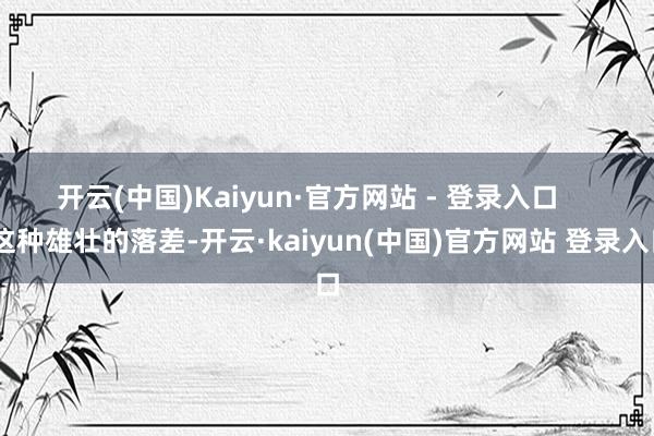开云(中国)Kaiyun·官方网站 - 登录入口       这种雄壮的落差-开云·kaiyun(中国)官方网站 登录入口