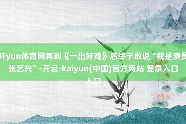 开yun体育网再到《一出好戏》后终于敢说“我是演员张艺兴”-开云·kaiyun(中国)官方网站 登录入口